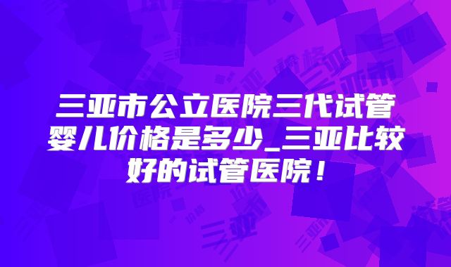三亚市公立医院三代试管婴儿价格是多少_三亚比较好的试管医院！