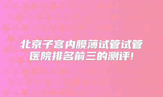 北京子宫内膜薄试管试管医院排名前三的测评!