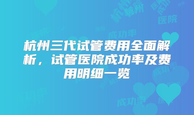 杭州三代试管费用全面解析，试管医院成功率及费用明细一览