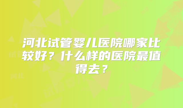河北试管婴儿医院哪家比较好？什么样的医院最值得去？