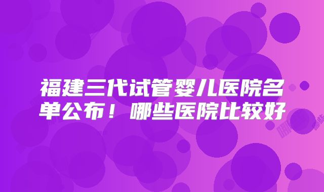 福建三代试管婴儿医院名单公布！哪些医院比较好