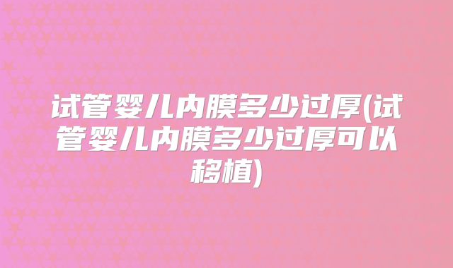 试管婴儿内膜多少过厚(试管婴儿内膜多少过厚可以移植)