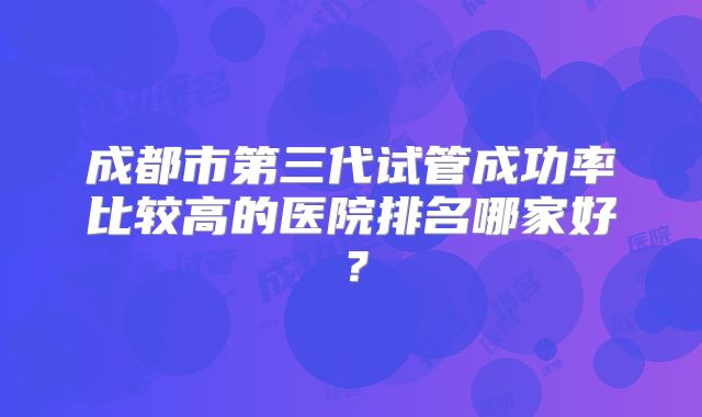成都市第三代试管成功率比较高的医院排名哪家好?
