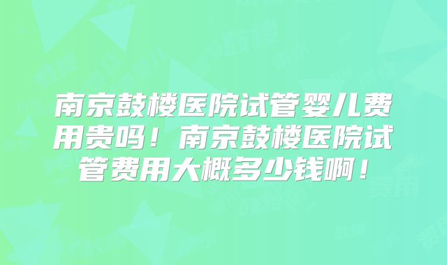 南京鼓楼医院试管婴儿费用贵吗！南京鼓楼医院试管费用大概多少钱啊！