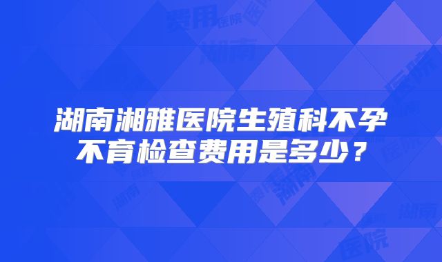 湖南湘雅医院生殖科不孕不育检查费用是多少?