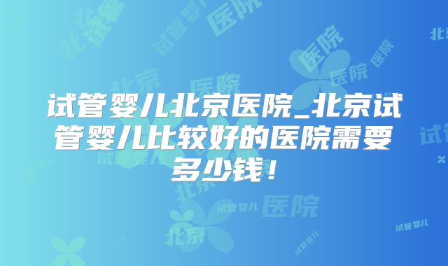 试管婴儿北京医院_北京试管婴儿比较好的医院需要多少钱！
