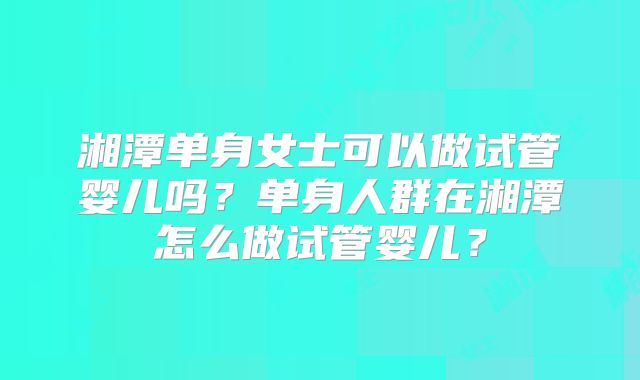 湘潭单身女士可以做试管婴儿吗？单身人群在湘潭怎么做试管婴儿？