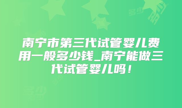 南宁市第三代试管婴儿费用一般多少钱_南宁能做三代试管婴儿吗！