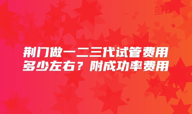 荆门做一二三代试管费用多少左右？附成功率费用