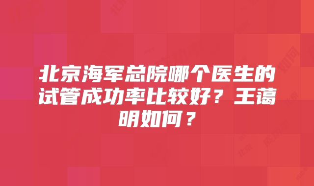 北京海军总院哪个医生的试管成功率比较好？王蔼明如何？