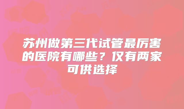 苏州做第三代试管最厉害的医院有哪些？仅有两家可供选择