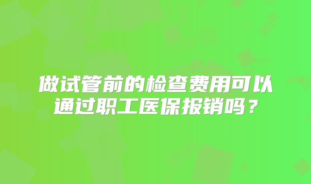 做试管前的检查费用可以通过职工医保报销吗？