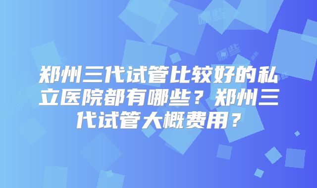 郑州三代试管比较好的私立医院都有哪些？郑州三代试管大概费用？