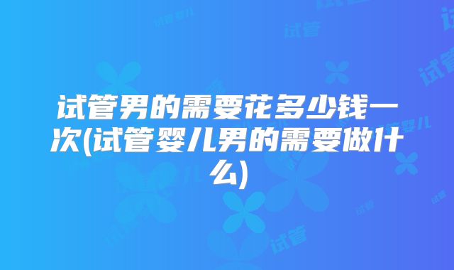 试管男的需要花多少钱一次(试管婴儿男的需要做什么)