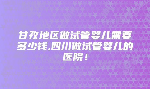 甘孜地区做试管婴儿需要多少钱,四川做试管婴儿的医院！