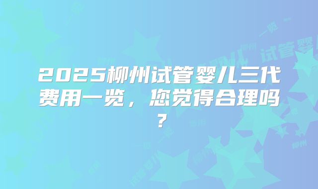 2025柳州试管婴儿三代费用一览，您觉得合理吗？