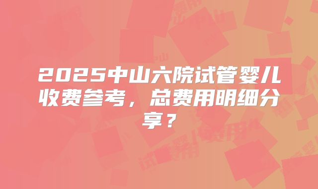 2025中山六院试管婴儿收费参考,总费用明细分享?