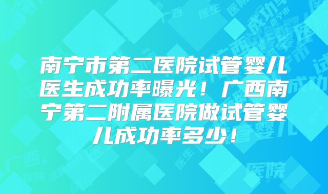 南宁市第二医院试管婴儿医生成功率曝光！广西南宁第二附属医院做试管婴儿成功率多少！