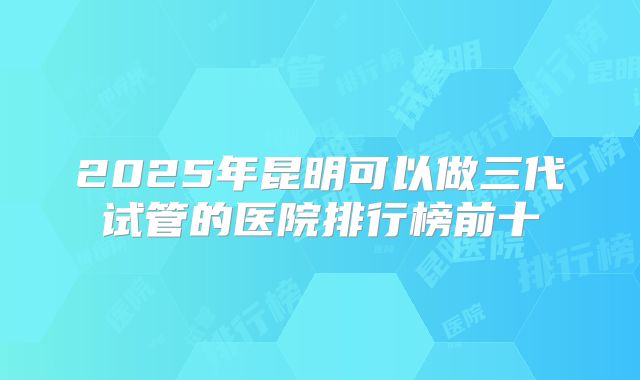 2025年昆明可以做三代试管的医院排行榜前十
