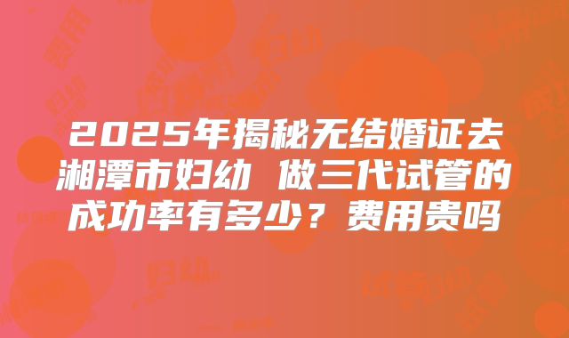 2025年揭秘无结婚证去湘潭市妇幼 做三代试管的成功率有多少？费用贵吗