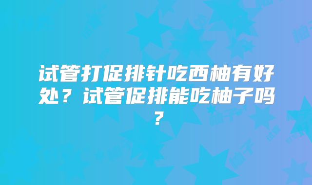 试管打促排针吃西柚有好处？试管促排能吃柚子吗？