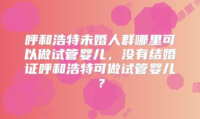 呼和浩特未婚人群哪里可以做试管婴儿，没有结婚证呼和浩特可做试管婴儿？
