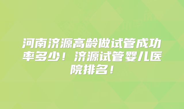 河南济源高龄做试管成功率多少！济源试管婴儿医院排名！