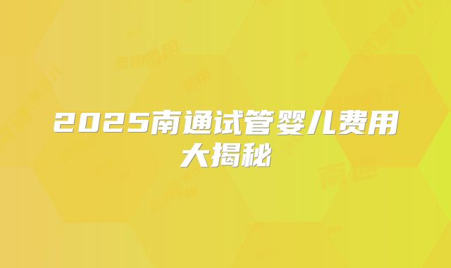 2025南通试管婴儿费用大揭秘