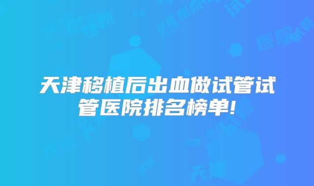 天津移植后出血做试管试管医院排名榜单!