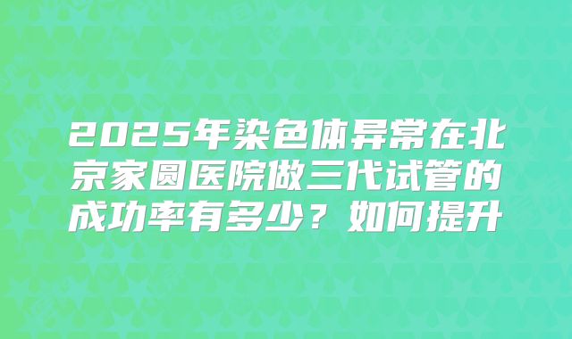 2025年染色体异常在北京家圆医院做三代试管的成功率有多少？如何提升