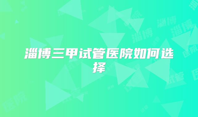 淄博三甲试管医院如何选择
