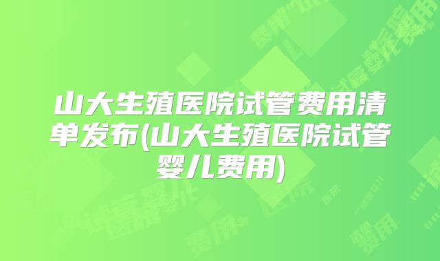 山大生殖医院试管费用清单发布(山大生殖医院试管婴儿费用)