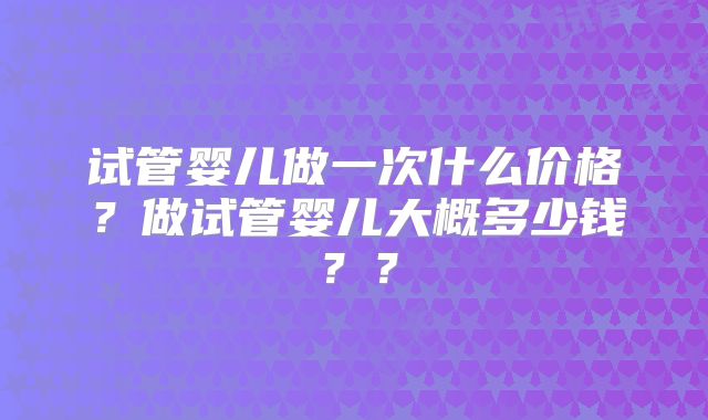 试管婴儿做一次什么价格?做试管婴儿大概多少钱??