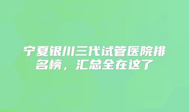 宁夏银川三代试管医院排名榜，汇总全在这了