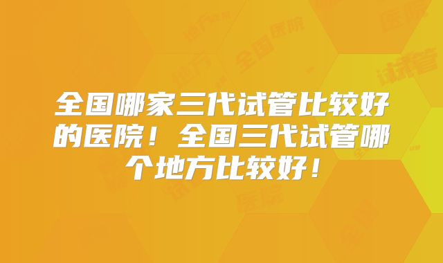 全国哪家三代试管比较好的医院!全国三代试管哪个地方比较好!