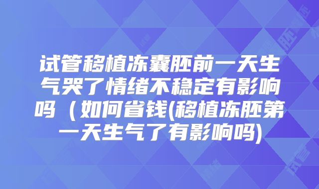 试管移植冻囊胚前一天生气哭了情绪不稳定有影响吗(如何省钱(移植冻胚第一天生气了有影响吗)