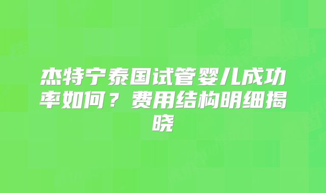 杰特宁泰国试管婴儿成功率如何？费用结构明细揭晓