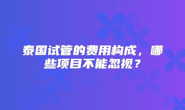 泰国试管的费用构成，哪些项目不能忽视？