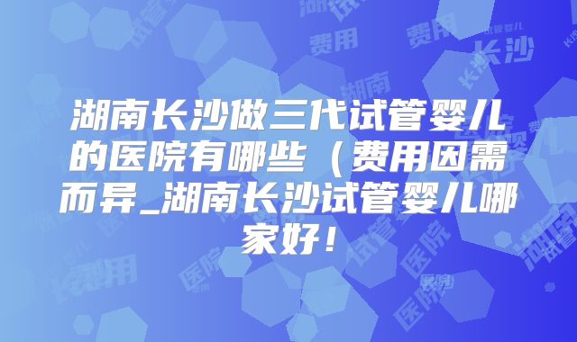 湖南长沙做三代试管婴儿的医院有哪些(费用因需而异_湖南长沙试管婴儿哪家好!