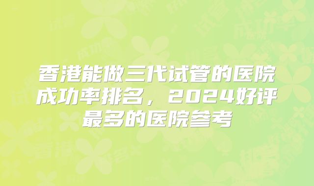 香港能做三代试管的医院成功率排名,2024好评最多的医院参考