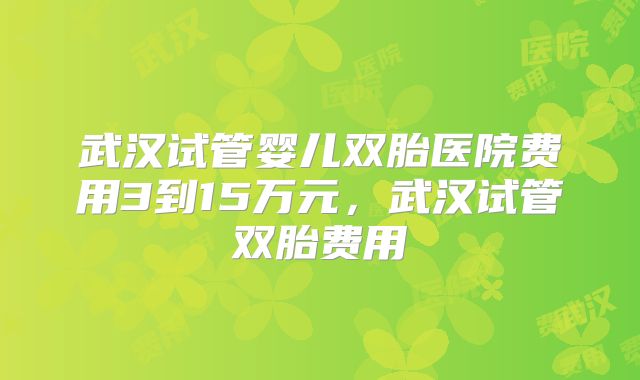 武汉试管婴儿双胎医院费用3到15万元,武汉试管双胎费用