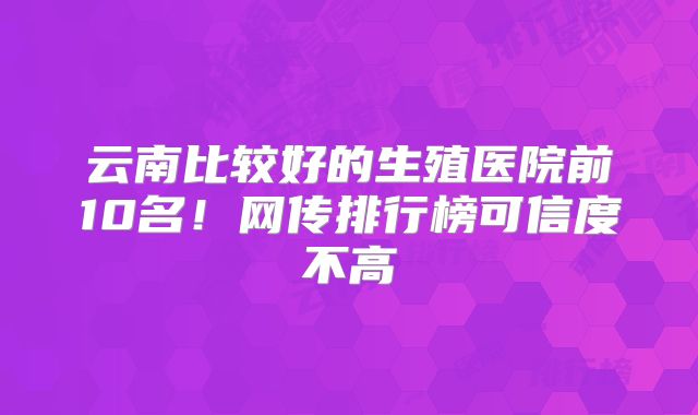 云南比较好的生殖医院前10名!网传排行榜可信度不高