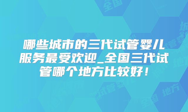哪些城市的三代试管婴儿服务最受欢迎_全国三代试管哪个地方比较好!