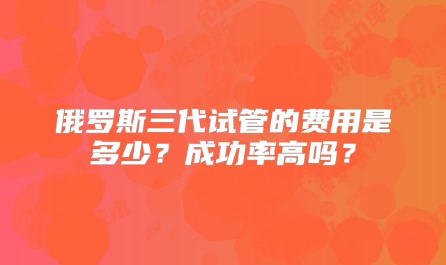 俄罗斯三代试管的费用是多少？成功率高吗？