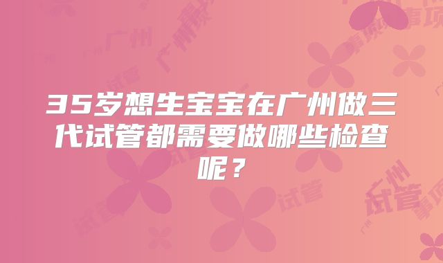 35岁想生宝宝在广州做三代试管都需要做哪些检查呢？