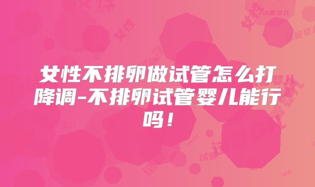 女性不排卵做试管怎么打降调-不排卵试管婴儿能行吗！