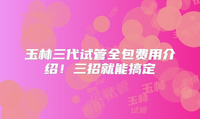 玉林三代试管全包费用介绍！三招就能搞定