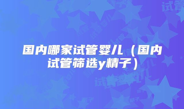 国内哪家试管婴儿（国内试管筛选y精子）