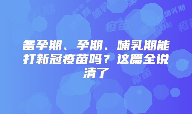 备孕期、孕期、哺乳期能打新冠疫苗吗？这篇全说清了
