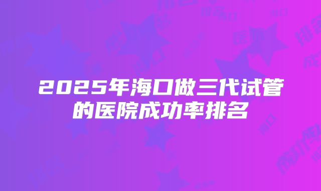2025年海口做三代试管的医院成功率排名